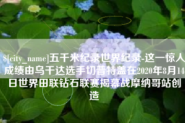 东明五千米纪录世界纪录-这一惊人成绩由乌干达选手切普特盖在2020年8月14日世界田联钻石联赛揭幕战摩纳哥站创造