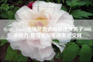 东明北京冬奥会短道速滑男子5000米接力-都可能与奖牌失之交臂