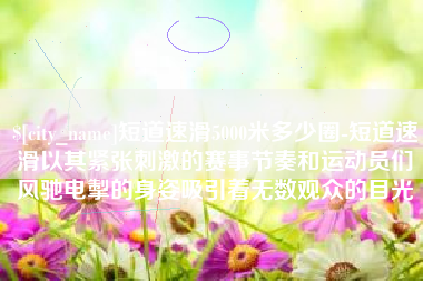 东明短道速滑5000米多少圈-短道速滑以其紧张刺激的赛事节奏和运动员们风驰电掣的身姿吸引着无数观众的目光