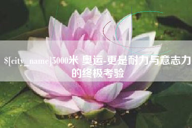 东明5000米 奥运-更是耐力与意志力的终极考验
