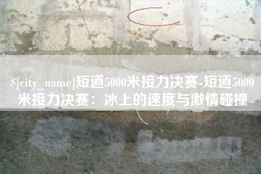东明短道5000米接力决赛-短道5000米接力决赛：冰上的速度与激情碰撞