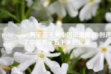 东明男子五千米中国记录排名-创造了中国男子五千米的记录