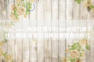 东明滑冰比赛中的5000米接力属于什么项目-常常引发体育爱好者的探讨