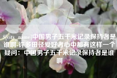 东明中国男子五千米记录保持者是谁啊-许多田径爱好者心中都有这样一个疑问：中国男子五千米记录保持者是谁啊