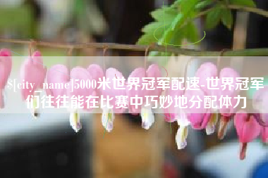 东明5000米世界冠军配速-世界冠军们往往能在比赛中巧妙地分配体力