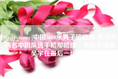 东明中国5000米男子运动员-而另外两名中国队选手哈那哈提·木哈买提和吴宇在最后一组出场