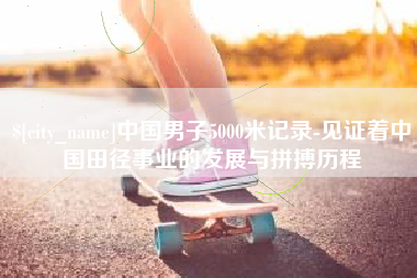 东明中国男子5000米记录-见证着中国田径事业的发展与拼搏历程